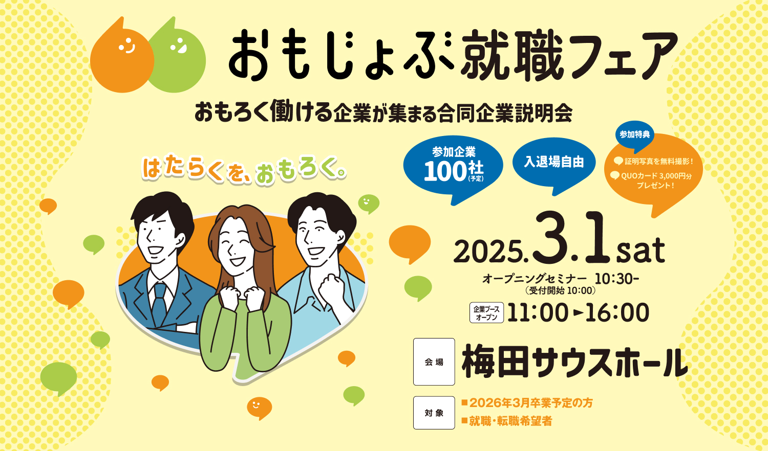 おもじょぶ就職フェア（はたらくを、おもろく。） おもろく働ける企業が集まる合同企業説明会 参加企業100社予定 入退場自由 2025年3月1日土曜日 11:00-16:00 会場：梅田サウスホール アクセス：阪急大阪梅田駅より南へ650m。阪神大阪梅田駅より東へ80m。JR大阪駅より南へ240m。北新地駅より北へ320m。Osaka Metro梅田駅（御堂筋線）より南へ80m。西梅田駅（四ツ橋線）より東へ240m。東梅田駅（谷町線）より北へ160m。