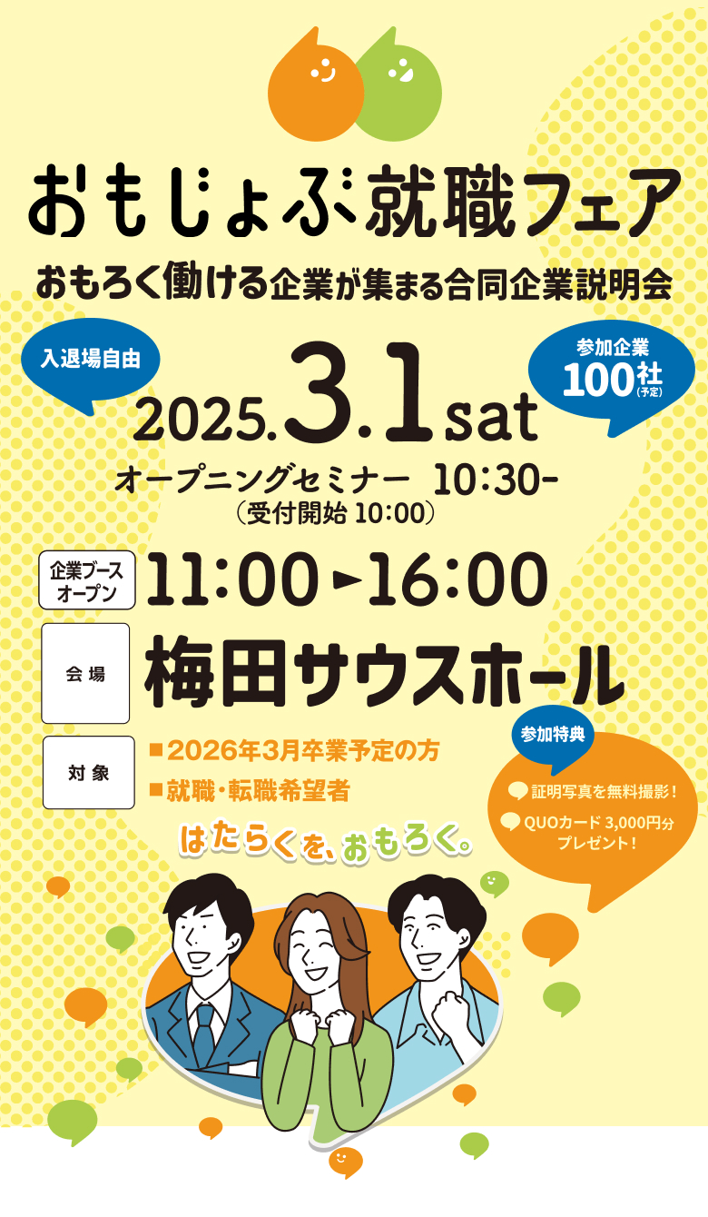 おもじょぶ就職フェア（はたらくを、おもろく。） おもろく働ける企業が集まる合同企業説明会 参加企業100社予定 入退場自由 2025年3月1日土曜日 11:00-16:00 会場：梅田サウスホール アクセス：阪急大阪梅田駅より南へ650m。阪神大阪梅田駅より東へ80m。JR大阪駅より南へ240m。北新地駅より北へ320m。Osaka Metro梅田駅（御堂筋線）より南へ80m。西梅田駅（四ツ橋線）より東へ240m。東梅田駅（谷町線）より北へ160m。